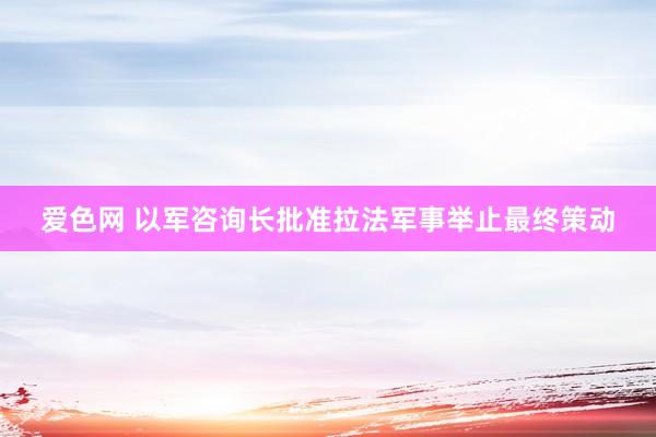 爱色网 以军咨询长批准拉法军事举止最终策动