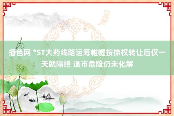 播色网 *ST大药线路运筹帷幄按捺权转让后仅一天就隔绝 退市危险仍未化解