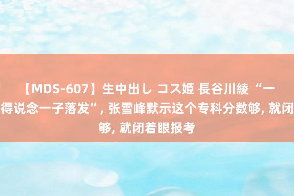 【MDS-607】生中出し コス姫 長谷川綾 “一东说念主得说念一子落发”, 张雪峰默示这个专科分数够, 就闭着眼报考