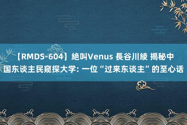 【RMDS-604】絶叫Venus 長谷川綾 揭秘中国东谈主民窥探大学: 一位“过来东谈主”的至心话