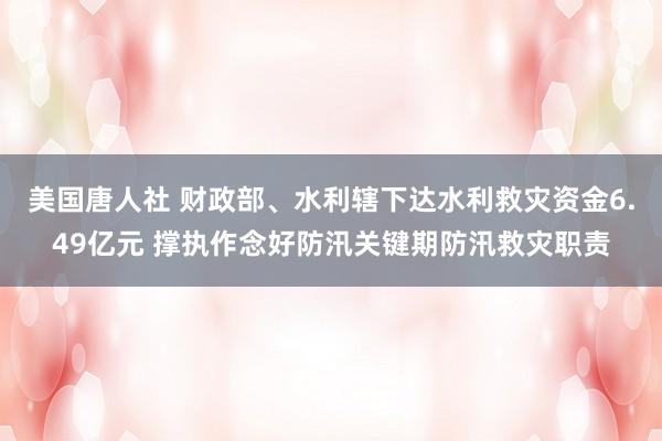 美国唐人社 财政部、水利辖下达水利救灾资金6.49亿元 撑执作念好防汛关键期防汛救灾职责