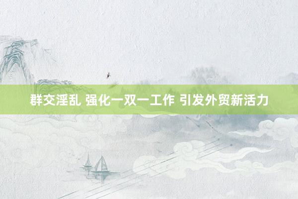 群交淫乱 强化一双一工作 引发外贸新活力