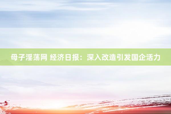 母子淫荡网 经济日报：深入改造引发国企活力
