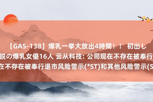 【GAS-138】爆乳一挙大放出4時間！！ 初出し！すべて撮り下ろし 伝説の爆乳女優16人 云从科技: 公司现在不存在被奉行退市风险警示(*ST)和其他风险警示(ST)的情形
