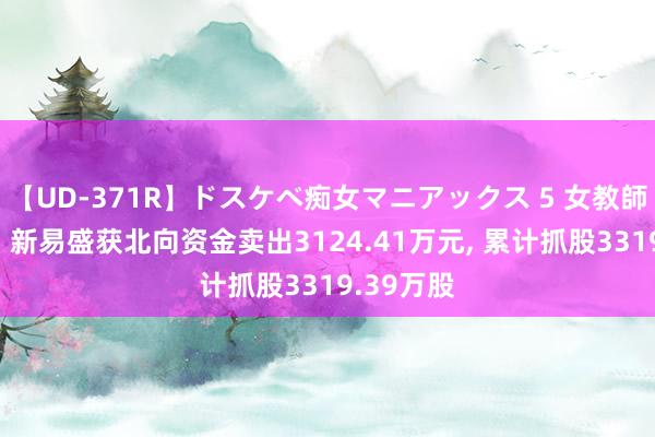 【UD-371R】ドスケベ痴女マニアックス 5 女教師＆女医編 新易盛获北向资金卖出3124.41万元, 累计抓股3319.39万股