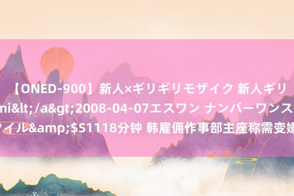 【ONED-900】新人×ギリギリモザイク 新人ギリギリモザイク Ami</a>2008-04-07エスワン ナンバーワンスタイル&$S1118分钟 韩雇佣作事部主座称需变嫌雇佣许可制等外籍东谈主力策略