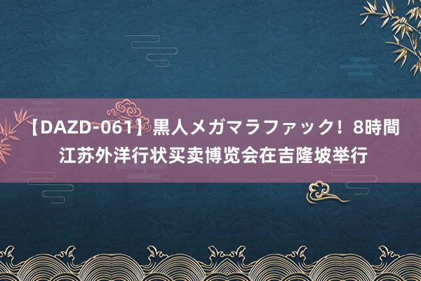 【DAZD-061】黒人メガマラファック！8時間 江苏外洋行状买卖博览会在吉隆坡举行