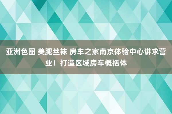 亚洲色图 美腿丝袜 房车之家南京体验中心讲求营业！打造区域房车概括体