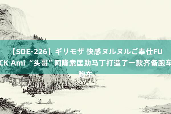 【SOE-226】ギリモザ 快感ヌルヌルご奉仕FUCK Ami “头哥”阿隆索匡助马丁打造了一款齐备跑车