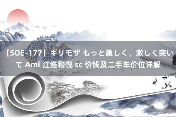 【SOE-177】ギリモザ もっと激しく、激しく突いて Ami 江淮和悦 sc 价钱及二手车价位详解