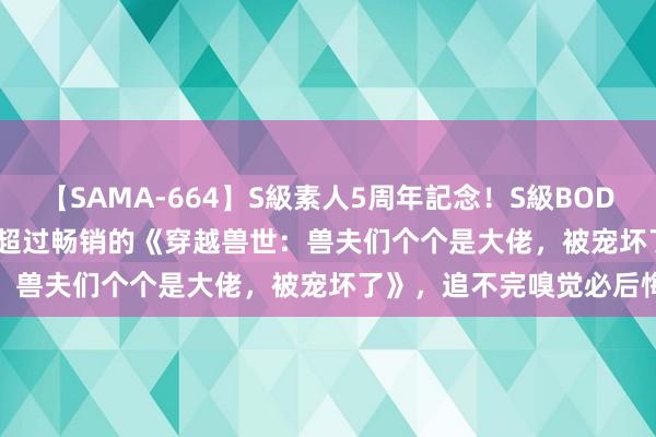 【SAMA-664】S級素人5周年記念！S級BODY中出しBEST30 8時間 超过畅销的《穿越兽世：兽夫们个个是大佬，被宠坏了》，追不完嗅觉必后悔