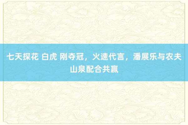 七天探花 白虎 刚夺冠，火速代言，潘展乐与农夫山泉配合共赢