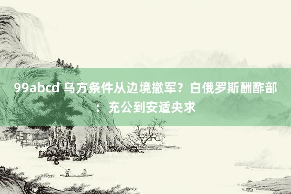 99abcd 乌方条件从边境撤军？白俄罗斯酬酢部：充公到安适央求