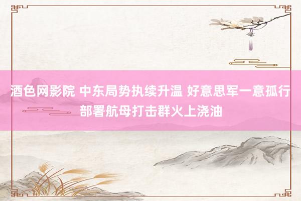 酒色网影院 中东局势执续升温 好意思军一意孤行部署航母打击群火上浇油
