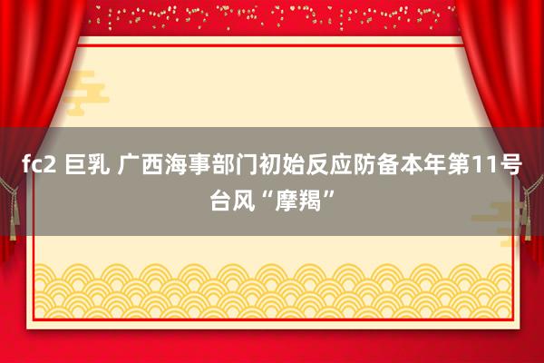 fc2 巨乳 广西海事部门初始反应防备本年第11号台风“摩羯”
