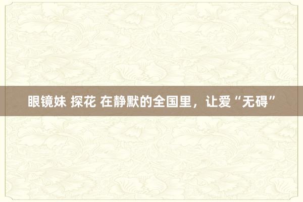 眼镜妹 探花 在静默的全国里，让爱“无碍”