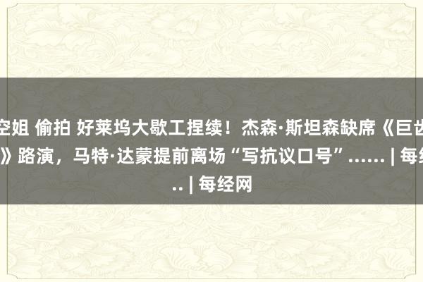 空姐 偷拍 好莱坞大歇工捏续！杰森·斯坦森缺席《巨齿鲨2》路演，马特·达蒙提前离场“写抗议口号”...... | 每经网