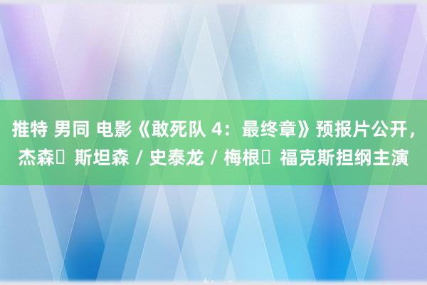 推特 男同 电影《敢死队 4：最终章》预报片公开，杰森・斯坦森 / 史泰龙 / 梅根・福克斯担纲主演