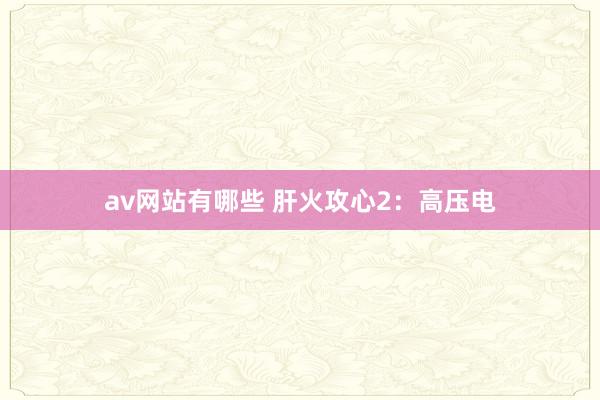 av网站有哪些 肝火攻心2：高压电