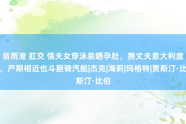 翁雨澄 肛交 懦夫女穿泳装晒孕肚，携丈夫意大利度假，产期相近也斗胆骑汽艇|杰克|海莉|玛格特|贾斯汀·比伯