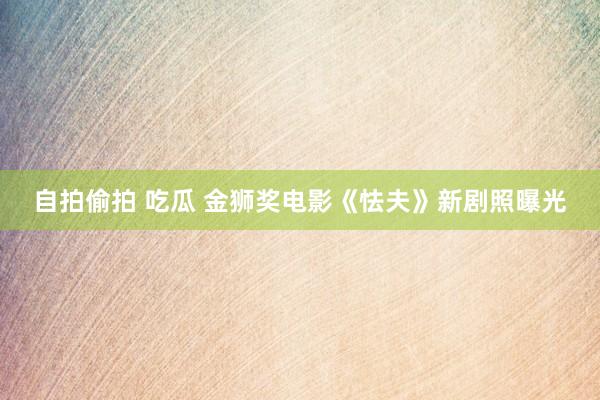 自拍偷拍 吃瓜 金狮奖电影《怯夫》新剧照曝光