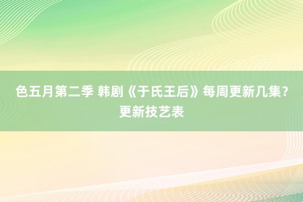 色五月第二季 韩剧《于氏王后》每周更新几集？更新技艺表