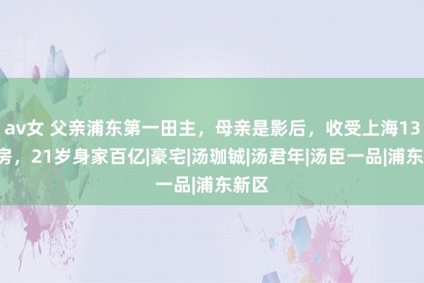 av女 父亲浦东第一田主，母亲是影后，收受上海133套房，21岁身家百亿|豪宅|汤珈铖|汤君年|汤臣一品|浦东新区