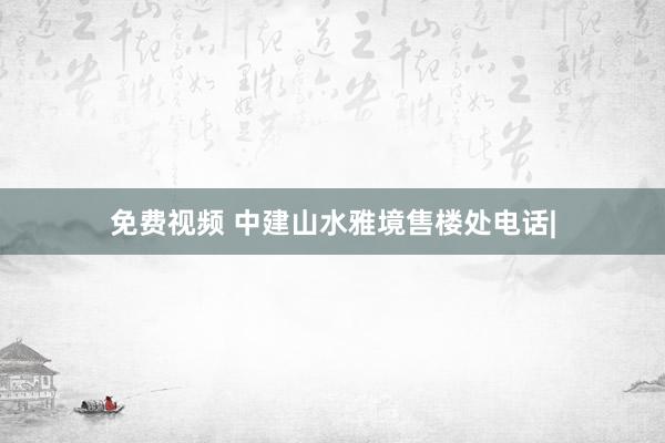 免费视频 中建山水雅境售楼处电话|