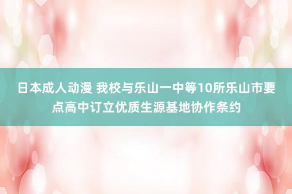 日本成人动漫 我校与乐山一中等10所乐山市要点高中订立优质生源基地协作条约