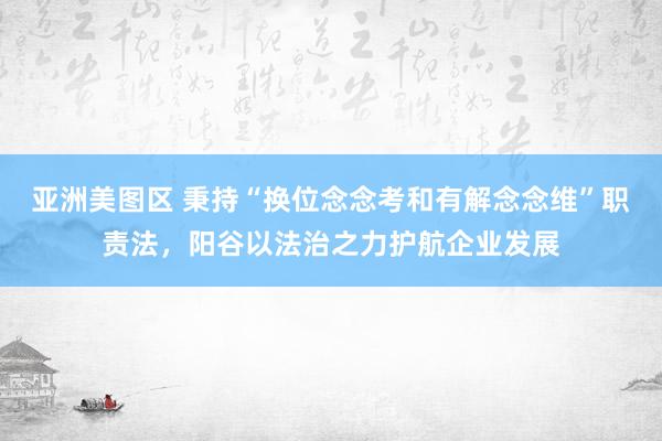 亚洲美图区 秉持“换位念念考和有解念念维”职责法，阳谷以法治之力护航企业发展