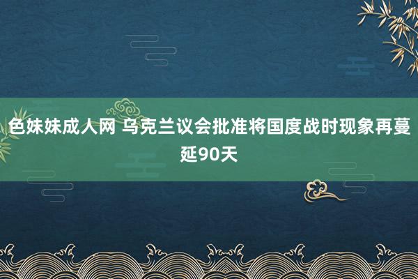 色妹妹成人网 乌克兰议会批准将国度战时现象再蔓延90天