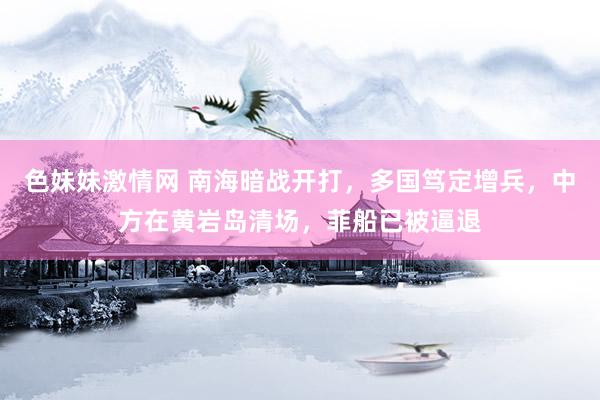 色妹妹激情网 南海暗战开打，多国笃定增兵，中方在黄岩岛清场，菲船已被逼退