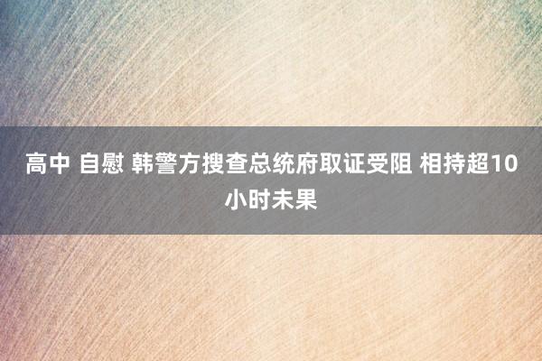 高中 自慰 韩警方搜查总统府取证受阻 相持超10小时未果