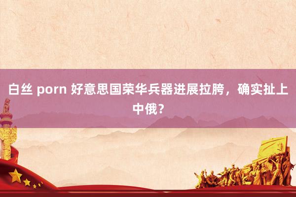 白丝 porn 好意思国荣华兵器进展拉胯，确实扯上中俄？