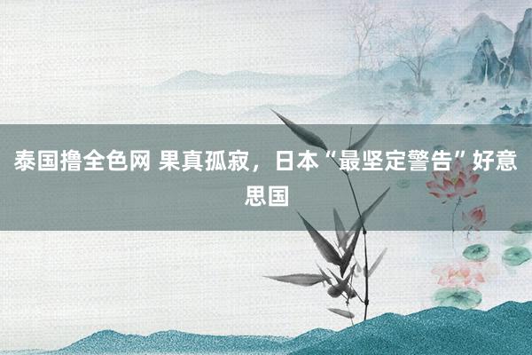 泰国撸全色网 果真孤寂，日本“最坚定警告”好意思国