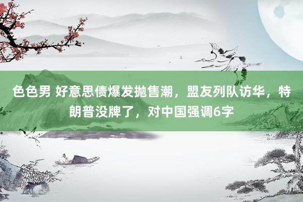 色色男 好意思债爆发抛售潮，盟友列队访华，特朗普没牌了，对中国强调6字