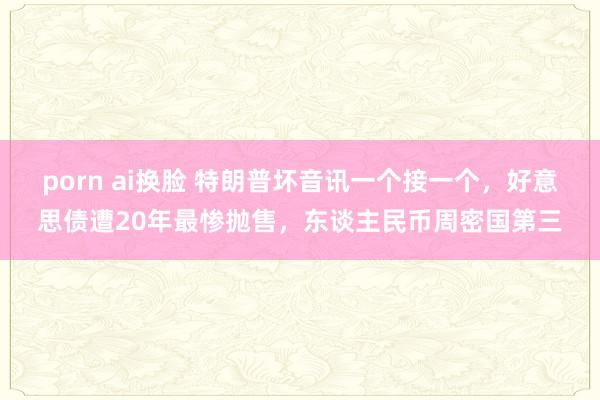 porn ai换脸 特朗普坏音讯一个接一个，好意思债遭20年最惨抛售，东谈主民币周密国第三