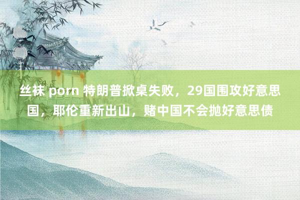 丝袜 porn 特朗普掀桌失败，29国围攻好意思国，耶伦重新出山，赌中国不会抛好意思债