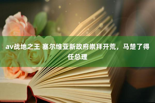 av战地之王 塞尔维亚新政府崇拜开荒，马楚了得任总理