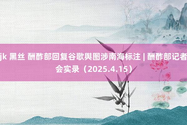 jk 黑丝 酬酢部回复谷歌舆图涉南海标注 | 酬酢部记者会实录（2025.4.15）