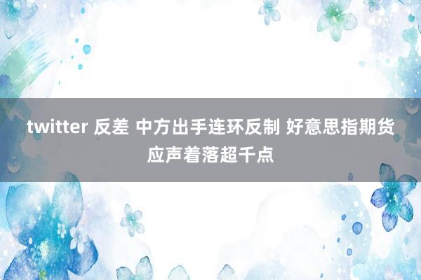 twitter 反差 中方出手连环反制 好意思指期货应声着落超千点