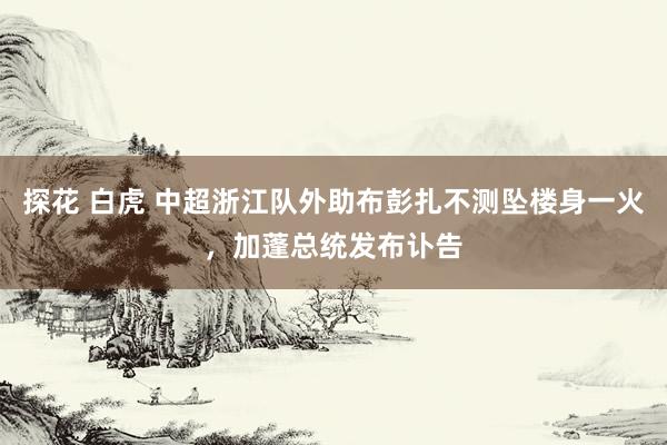 探花 白虎 中超浙江队外助布彭扎不测坠楼身一火，加蓬总统发布讣告
