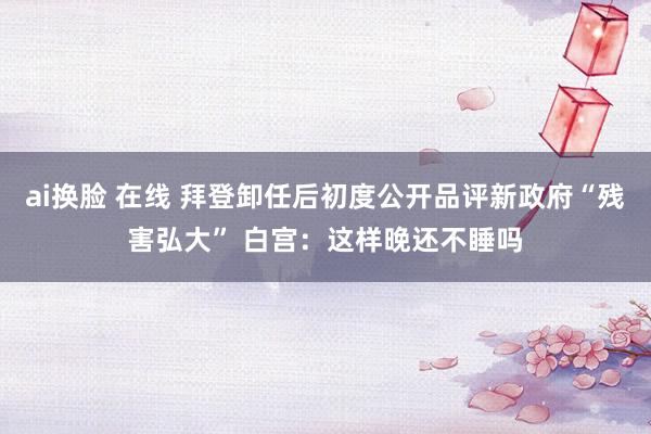 ai换脸 在线 拜登卸任后初度公开品评新政府“残害弘大” 白宫：这样晚还不睡吗