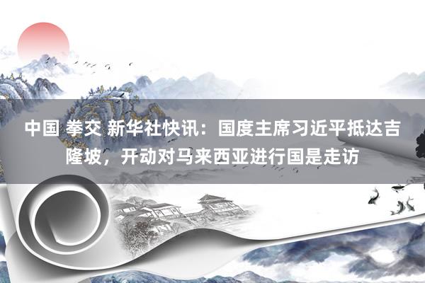 中国 拳交 新华社快讯：国度主席习近平抵达吉隆坡，开动对马来西亚进行国是走访