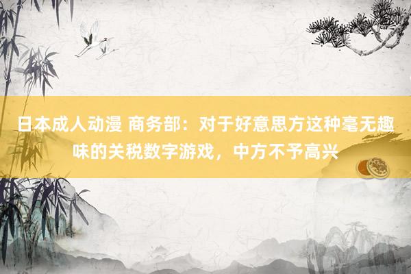 日本成人动漫 商务部：对于好意思方这种毫无趣味的关税数字游戏，中方不予高兴