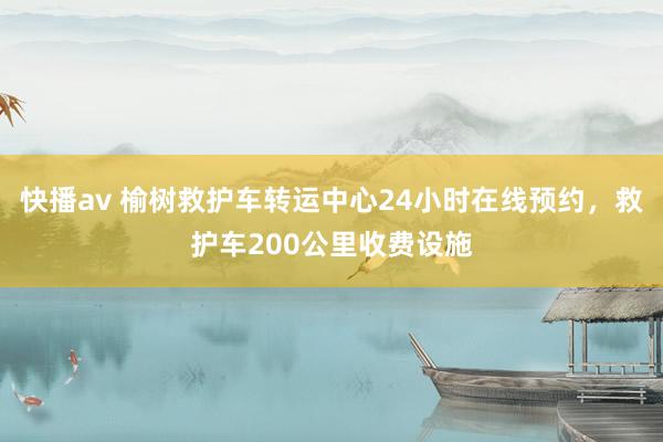 快播av 榆树救护车转运中心24小时在线预约，救护车200公里收费设施