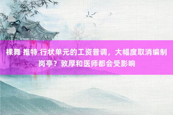 裸舞 推特 行状单元的工资普调，大幅度取消编制岗亭？敦厚和医师都会受影响