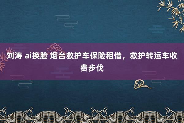 刘涛 ai换脸 烟台救护车保险租借，救护转运车收费步伐