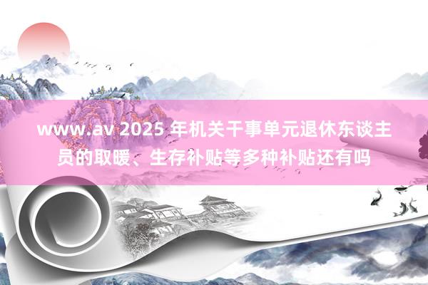 www.av 2025 年机关干事单元退休东谈主员的取暖、生存补贴等多种补贴还有吗
