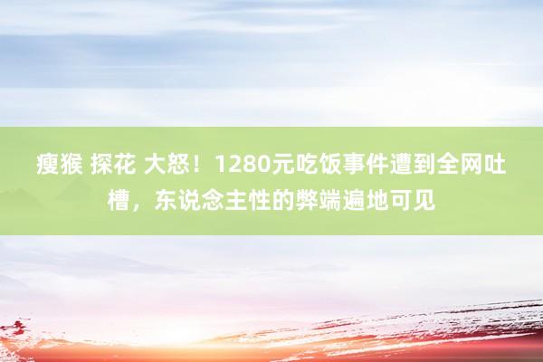 瘦猴 探花 大怒！1280元吃饭事件遭到全网吐槽，东说念主性的弊端遍地可见